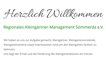 Herzlich Willkommen Regionales-Kleingärtner-Management Sömmerda e.V. Wir haben es uns zur Aufgabe gemacht, Kleingärtner, Kleingartenvorstände, Kleingartenvereine sowie Interessenten rund um den Kleingarten fachlich zu betreuen. Uns liegt der Erhalt und die Förderung des Kleingartenwesens am Herzen.